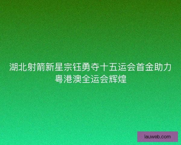 湖北射箭新星宗钰勇夺十五运会首金助力粤港澳全运会辉煌
