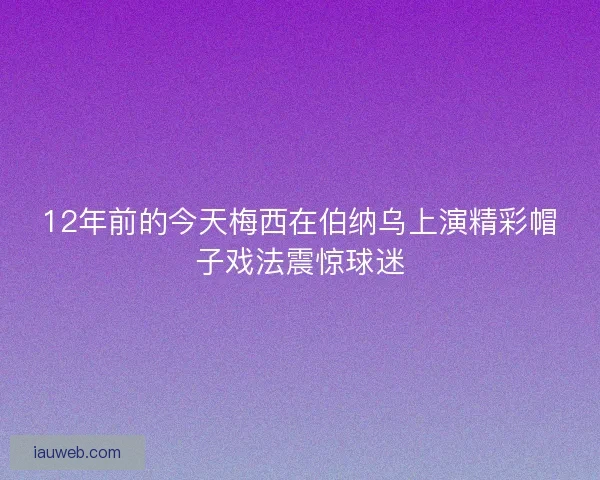 12年前的今天梅西在伯纳乌上演精彩帽子戏法震惊球迷