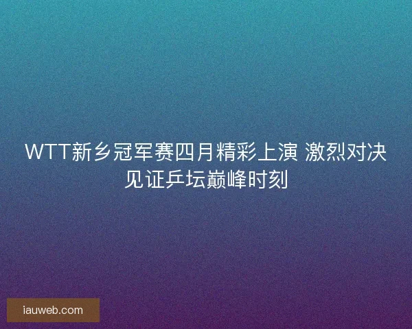 WTT新乡冠军赛四月精彩上演 激烈对决见证乒坛巅峰时刻