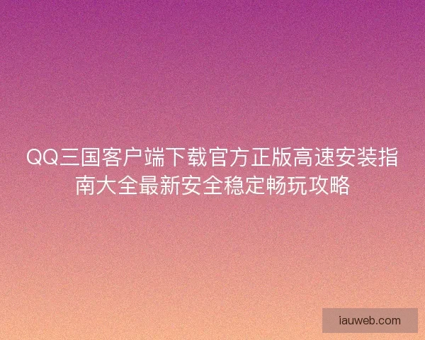 QQ三国客户端下载官方正版高速安装指南大全最新安全稳定畅玩攻略