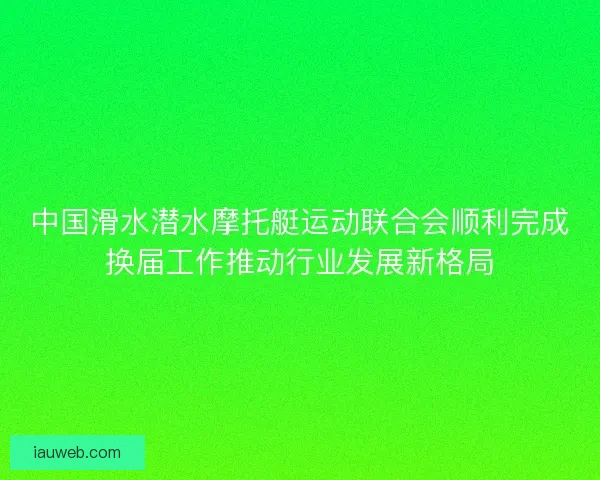 中国滑水潜水摩托艇运动联合会顺利完成换届工作推动行业发展新格局