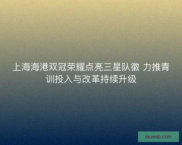 上海海港双冠荣耀点亮三星队徽 力推青训投入与改革持续升级